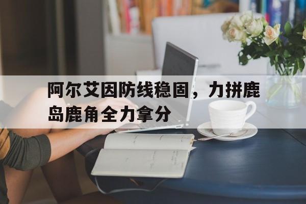 爱游戏官方-阿尔艾因防线稳固，力拼鹿岛鹿角全力拿分的简单介绍
